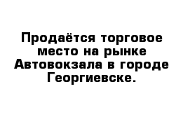 Продаётся торговое место на рынке Автовокзала в городе Георгиевске. 